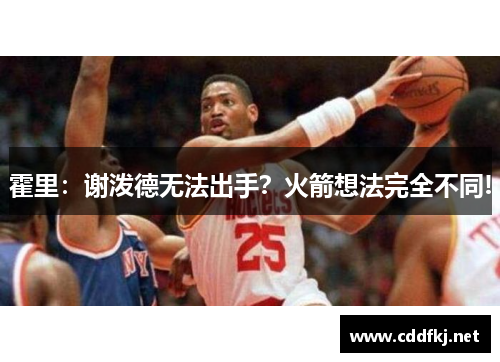 霍里：谢泼德无法出手？火箭想法完全不同!